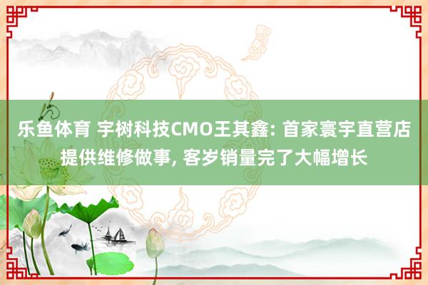 乐鱼体育 宇树科技CMO王其鑫: 首家寰宇直营店提供维修做事， 客岁销量完了大幅增长