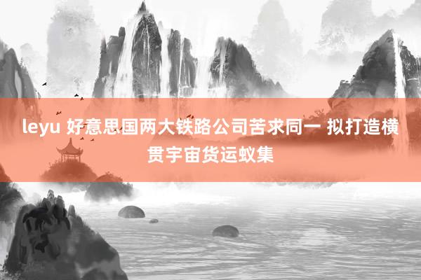 leyu 好意思国两大铁路公司苦求同一 拟打造横贯宇宙货运蚁集
