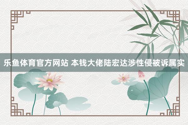 乐鱼体育官方网站 本钱大佬陆宏达涉性侵被诉属实