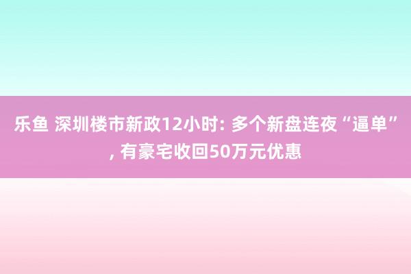 乐鱼 深圳楼市新政12小时: 多个新盘连夜“逼单”， 有豪宅收回50万元优惠