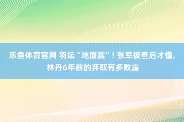 乐鱼体育官网 羽坛“地面震”! 张军被查后才懂， 林丹6年前的弃取有多败露