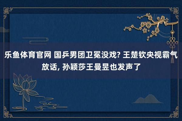 乐鱼体育官网 国乒男团卫冕没戏? 王楚钦央视霸气放话, 孙颖莎王曼昱也发声了