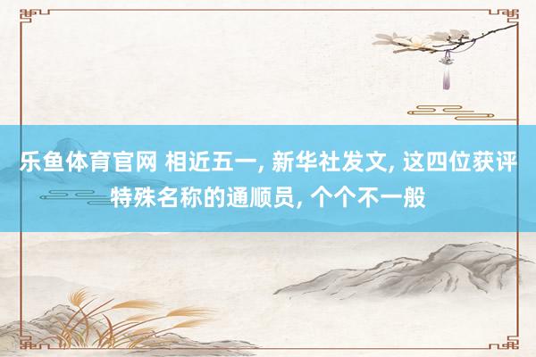乐鱼体育官网 相近五一， 新华社发文， 这四位获评特殊名称的通顺员， 个个不一般