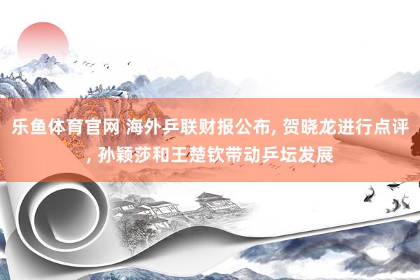 乐鱼体育官网 海外乒联财报公布， 贺晓龙进行点评， 孙颖莎和王楚钦带动乒坛发展