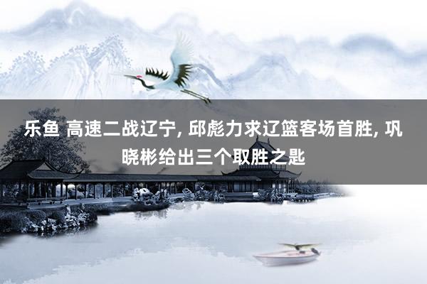 乐鱼 高速二战辽宁， 邱彪力求辽篮客场首胜， 巩晓彬给出三个取胜之匙