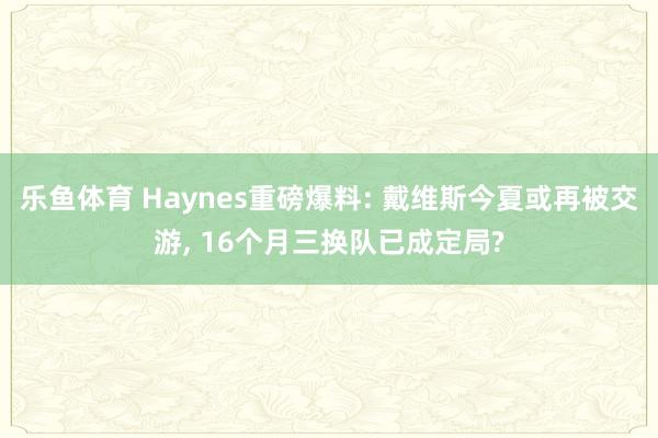 乐鱼体育 Haynes重磅爆料: 戴维斯今夏或再被交游, 16个月三换队已成定局?