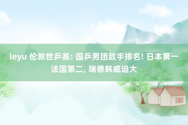 leyu 伦敦世乒赛: 国乒男团敌手排名! 日本第一法国第二， 瑞德韩威迫大