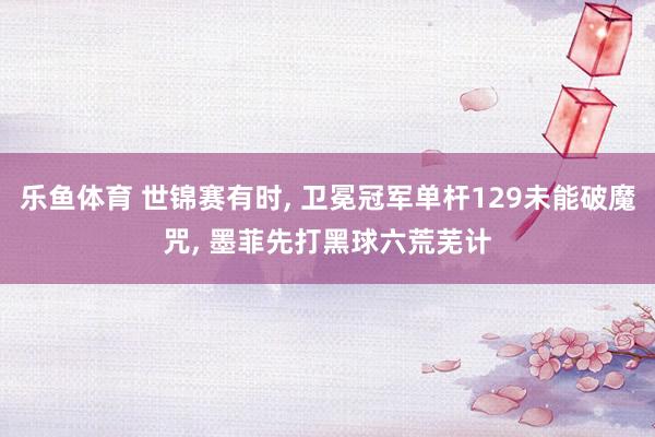 乐鱼体育 世锦赛有时， 卫冕冠军单杆129未能破魔咒， 墨菲先打黑球六荒芜计