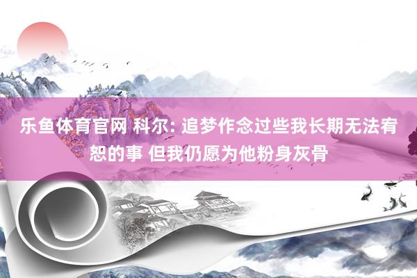 乐鱼体育官网 科尔: 追梦作念过些我长期无法宥恕的事 但我仍愿为他粉身灰骨