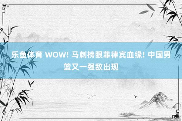 乐鱼体育 WOW! 马刺榜眼菲律宾血缘! 中国男篮又一强敌出现