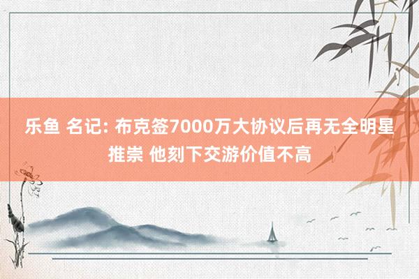 乐鱼 名记: 布克签7000万大协议后再无全明星推崇 他刻下交游价值不高