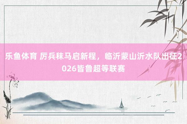 乐鱼体育 厉兵秣马启新程，临沂蒙山沂水队出征2026皆鲁超等联赛