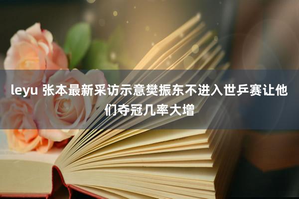 leyu 张本最新采访示意樊振东不进入世乒赛让他们夺冠几率大增