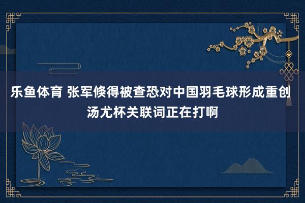 乐鱼体育 张军倏得被查恐对中国羽毛球形成重创 汤尤杯关联词正在打啊