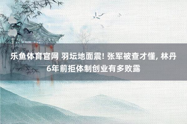 乐鱼体育官网 羽坛地面震! 张军被查才懂， 林丹6年前拒体制创业有多败露