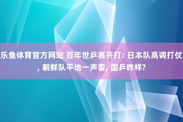 乐鱼体育官方网站 百年世乒赛开打: 日本队高调打仗， 朝鲜队平地一声雷， 国乒咋样?