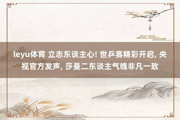 leyu体育 立志东谈主心! 世乒赛精彩开启, 央视官方发声, 莎曼二东谈主气魄非凡一致