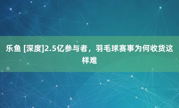 乐鱼 [深度]2.5亿参与者，羽毛球赛事为何收货这样难