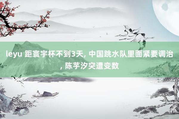 leyu 距寰宇杯不到3天， 中国跳水队里面紧要调治， 陈芋汐突遭变数