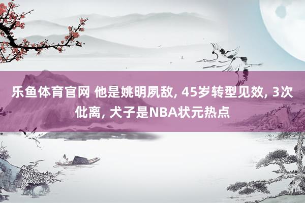乐鱼体育官网 他是姚明夙敌， 45岁转型见效， 3次仳离， 犬子是NBA状元热点