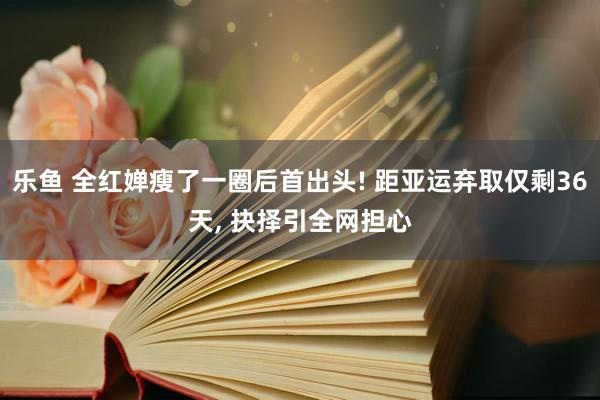 乐鱼 全红婵瘦了一圈后首出头! 距亚运弃取仅剩36天， 抉择引全网担心
