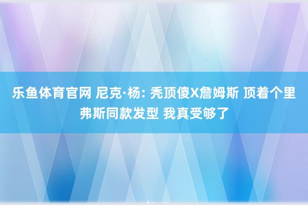 乐鱼体育官网 尼克·杨: 秃顶傻X詹姆斯 顶着个里弗斯同款发型 我真受够了