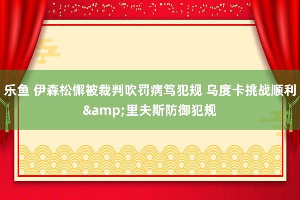 乐鱼 伊森松懈被裁判吹罚病笃犯规 乌度卡挑战顺利&里夫斯防御犯规