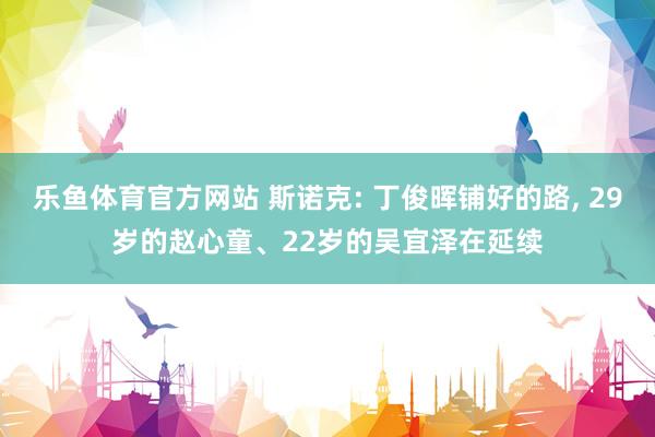 乐鱼体育官方网站 斯诺克: 丁俊晖铺好的路， 29岁的赵心童、22岁的吴宜泽在延续