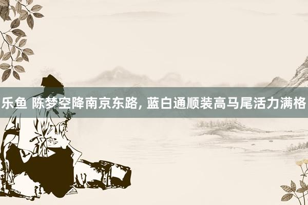 乐鱼 陈梦空降南京东路，<a href=
