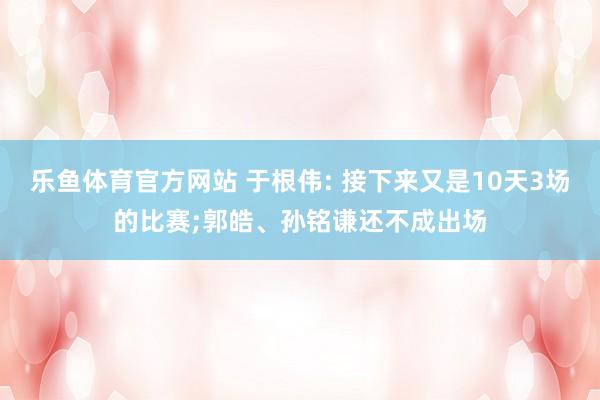 乐鱼体育官方网站 于根伟: 接下来又是10天3场的比赛;郭皓、孙铭谦还不成出场