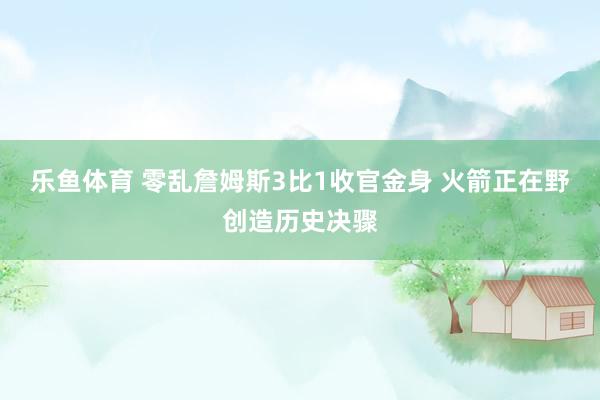 乐鱼体育 零乱詹姆斯3比1收官金身 火箭正在野创造历史决骤