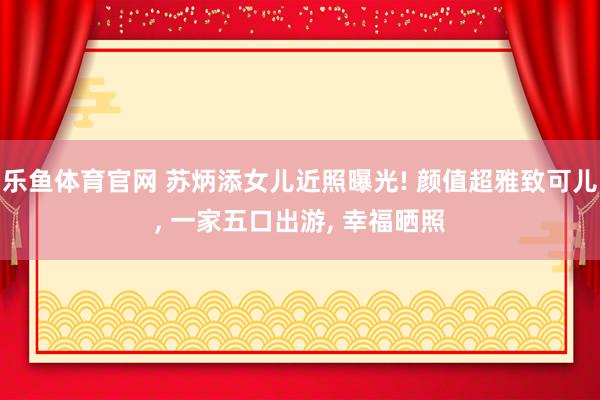 乐鱼体育官网 苏炳添女儿近照曝光! 颜值超雅致可儿， 一家五口出游， 幸福晒照