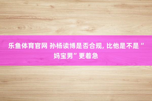 乐鱼体育官网 孙杨读博是否合规， 比他是不是“妈宝男”更着急