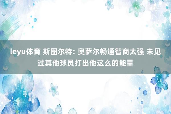 leyu体育 斯图尔特: 奥萨尔畅通智商太强 未见过其他球员打出他这么的能量