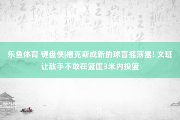 乐鱼体育 键盘侠|福克斯成新的球盲摇荡器! 文班让敌手不敢在篮筐3米内投篮