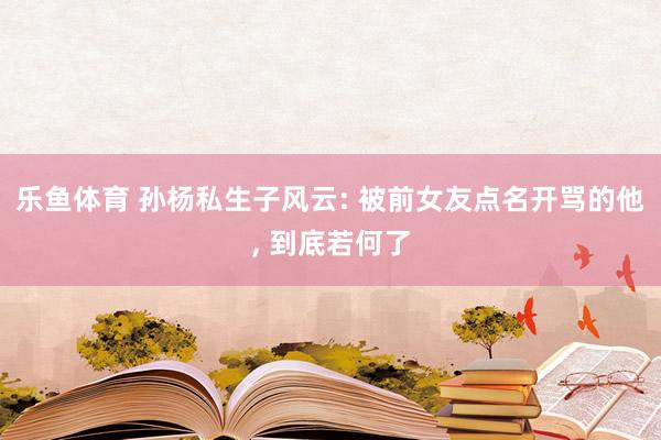乐鱼体育 孙杨私生子风云: 被前女友点名开骂的他， 到底若何了