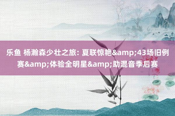 乐鱼 杨瀚森少壮之旅: 夏联惊艳&43场旧例赛&体验全明星&助混音季后赛