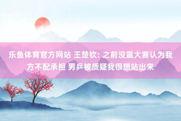 乐鱼体育官方网站 王楚钦: 之前没赢大赛认为我方不配承担 男乒被质疑我很想站出来