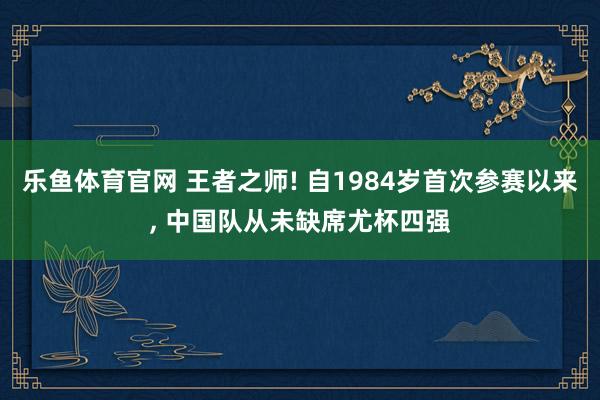 乐鱼体育官网 王者之师! 自1984岁首次参赛以来， 中国队从未缺席尤杯四强
