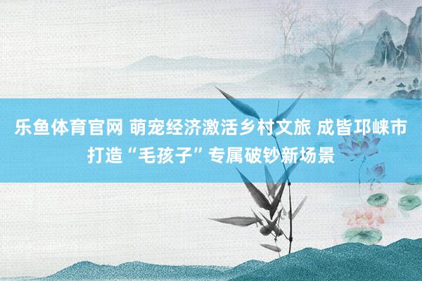 乐鱼体育官网 萌宠经济激活乡村文旅 成皆邛崃市打造“毛孩子”专属破钞新场景