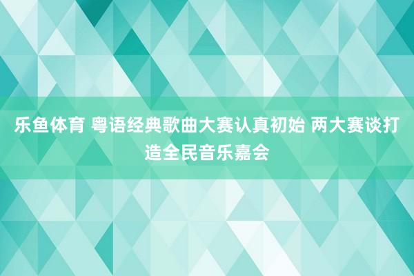 乐鱼体育 粤语经典歌曲大赛认真初始 两大赛谈打造全民音乐嘉会