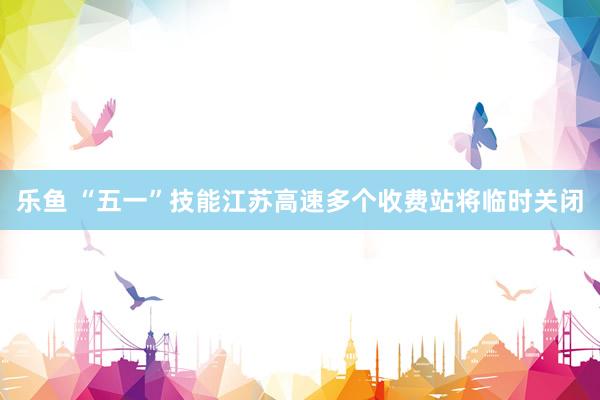 乐鱼 “五一”技能江苏高速多个收费站将临时关闭