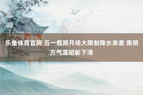 乐鱼体育官网 五一假期开场大限制降水来袭 南朔方气温昭彰下滑
