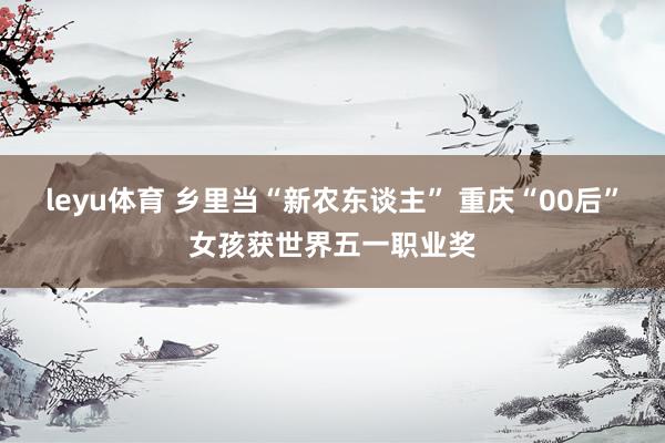 leyu体育 乡里当“新农东谈主” 重庆“00后”女孩获世界五一职业奖