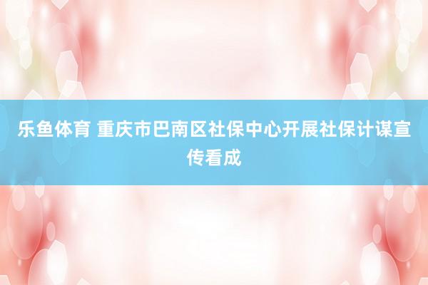 乐鱼体育 重庆市巴南区社保中心开展社保计谋宣传看成