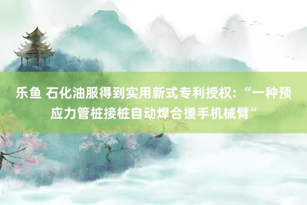 乐鱼 石化油服得到实用新式专利授权: “一种预应力管桩接桩自动焊合援手机械臂”