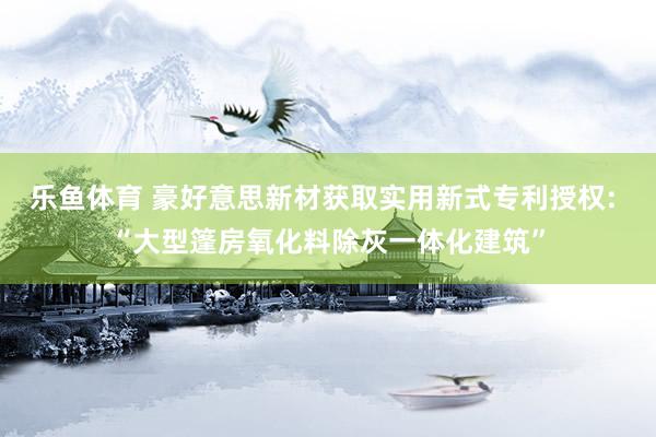 乐鱼体育 豪好意思新材获取实用新式专利授权: “大型篷房氧化料除灰一体化建筑”