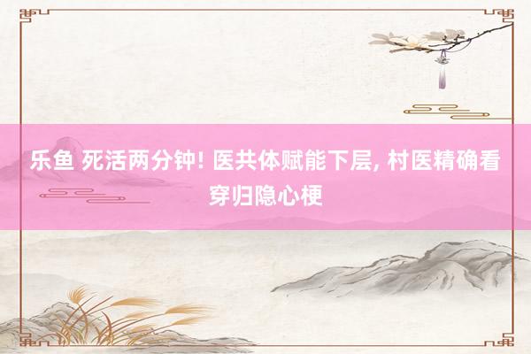 乐鱼 死活两分钟! 医共体赋能下层， 村医精确看穿归隐心梗