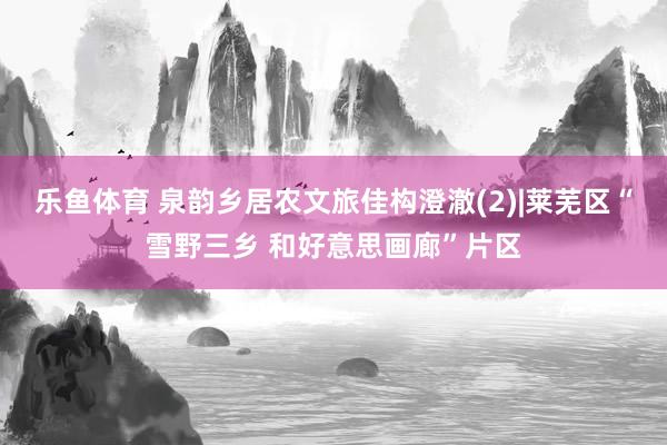 乐鱼体育 泉韵乡居农文旅佳构澄澈(2)|莱芜区“雪野三乡 和好意思画廊”片区