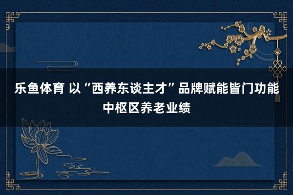 乐鱼体育 以“西养东谈主才”品牌赋能皆门功能中枢区养老业绩